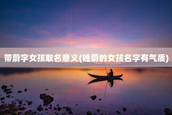 带蔚字女孩取名意义(姓蔚的女孩名字有气质)