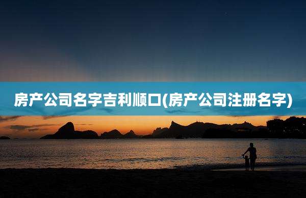 房产公司名字吉利顺口(房产公司注册名字)