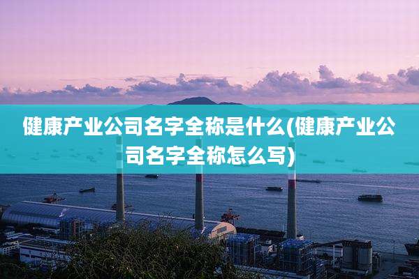 健康产业公司名字全称是什么(健康产业公司名字全称怎么写)