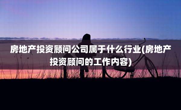 房地产投资顾问公司属于什么行业(房地产投资顾问的工作内容)