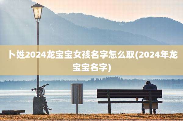 卜姓2024龙宝宝女孩名字怎么取(2024年龙宝宝名字)