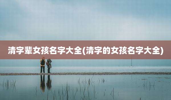 清字辈女孩名字大全(清字的女孩名字大全)