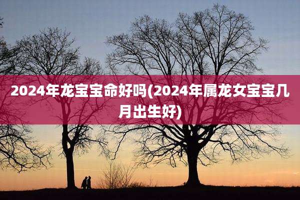 2024年龙宝宝命好吗(2024年属龙女宝宝几月出生好)