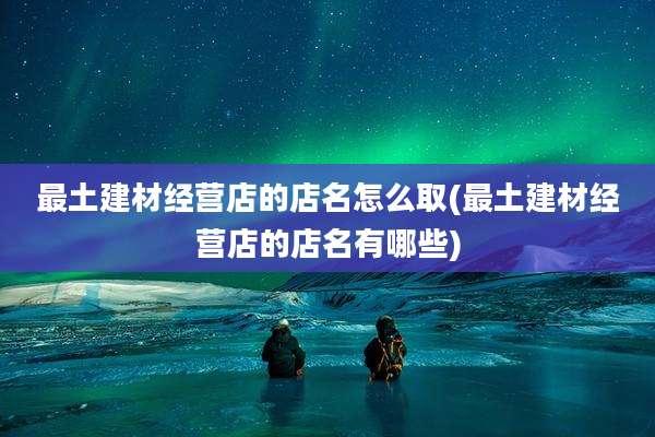 最土建材经营店的店名怎么取(最土建材经营店的店名有哪些)