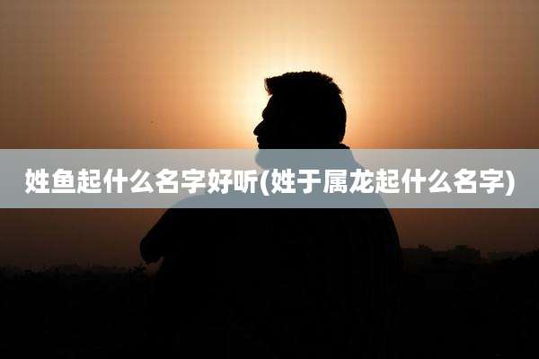 姓鱼起什么名字好听(姓于属龙起什么名字)