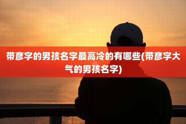 带彦字的男孩名字最高冷的有哪些(带彦字大气的男孩名字)