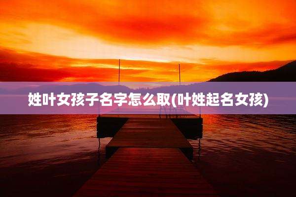 姓叶女孩子名字怎么取(叶姓起名女孩)