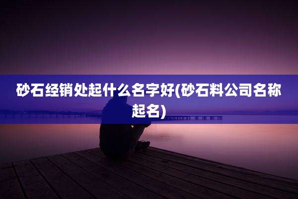 砂石经销处起什么名字好(砂石料公司名称起名)