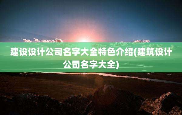 建设设计公司名字大全特色介绍(建筑设计公司名字大全)