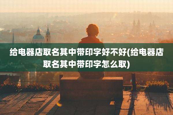 给电器店取名其中带印字好不好(给电器店取名其中带印字怎么取)