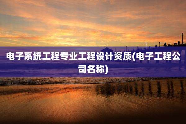 电子系统工程专业工程设计资质(电子工程公司名称)