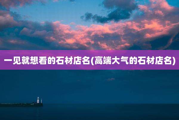 一见就想看的石材店名(高端大气的石材店名)