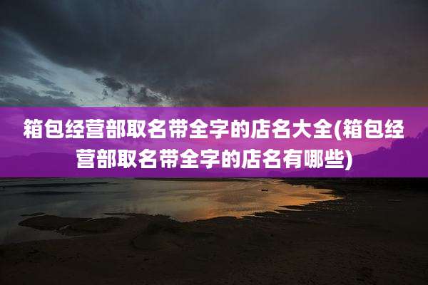 箱包经营部取名带全字的店名大全(箱包经营部取名带全字的店名有哪些)