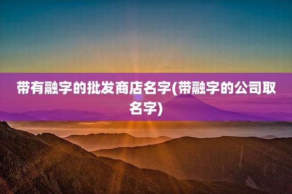 带有融字的批发商店名字(带融字的公司取名字)