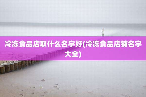 冷冻食品店取什么名字好(冷冻食品店铺名字大全)