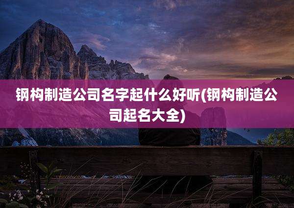 钢构制造公司名字起什么好听(钢构制造公司起名大全)