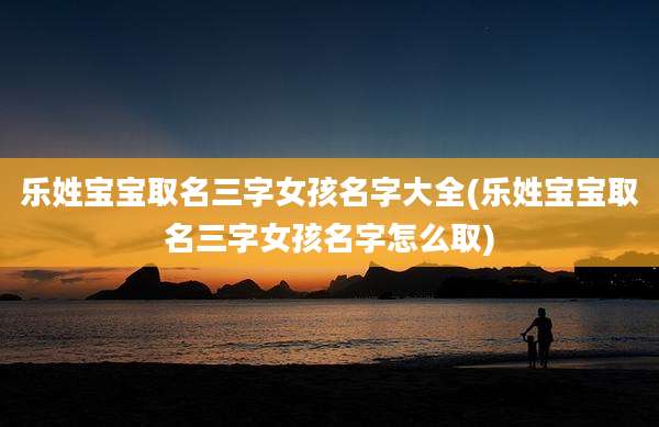 乐姓宝宝取名三字女孩名字大全(乐姓宝宝取名三字女孩名字怎么取)