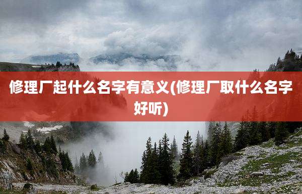修理厂起什么名字有意义(修理厂取什么名字好听)