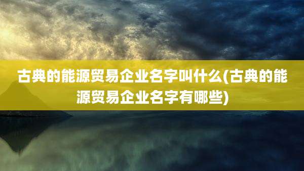 古典的能源贸易企业名字叫什么(古典的能源贸易企业名字有哪些)