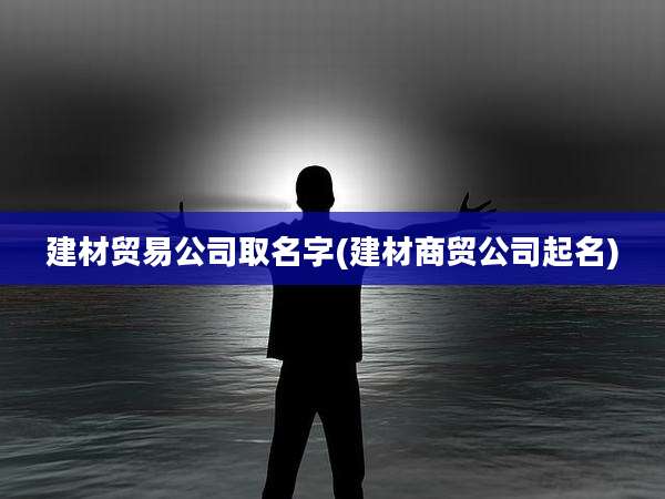 建材贸易公司取名字(建材商贸公司起名)
