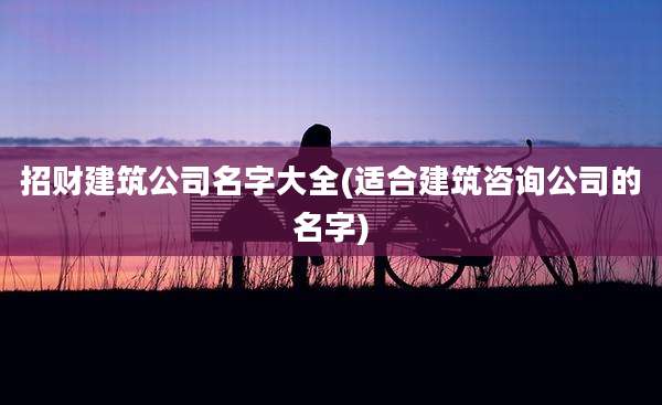 招财建筑公司名字大全(适合建筑咨询公司的名字)