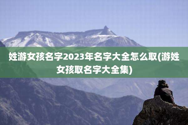 姓游女孩名字2023年名字大全怎么取(游姓女孩取名字大全集)