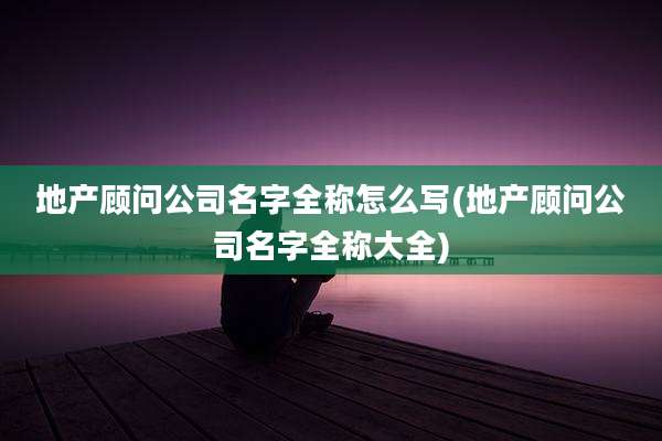 地产顾问公司名字全称怎么写(地产顾问公司名字全称大全)