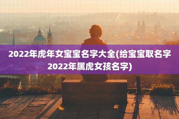 2022年虎年女宝宝名字大全(给宝宝取名字2022年属虎女孩名字)