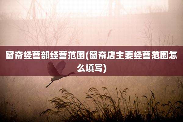 窗帘经营部经营范围(窗帘店主要经营范围怎么填写)