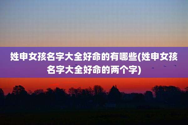 姓申女孩名字大全好命的有哪些(姓申女孩名字大全好命的两个字)
