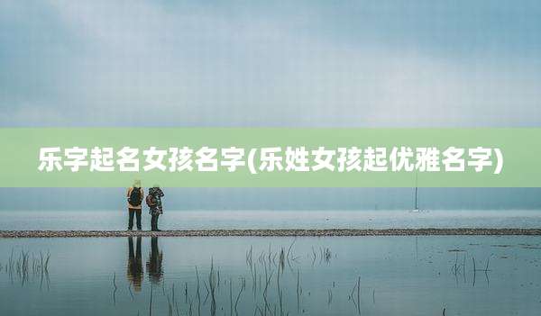 乐字起名女孩名字(乐姓女孩起优雅名字)