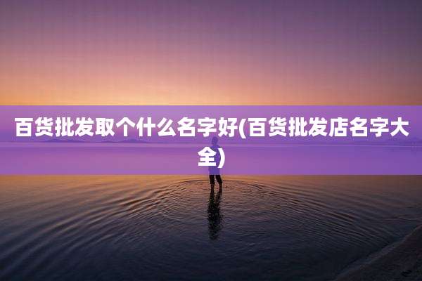 百货批发取个什么名字好(百货批发店名字大全)