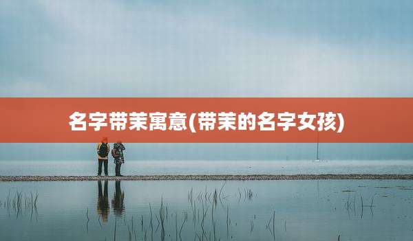 名字带茉寓意(带茉的名字女孩)