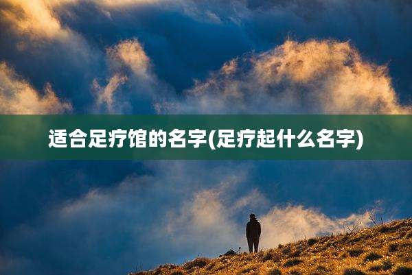 适合足疗馆的名字(足疗起什么名字)
