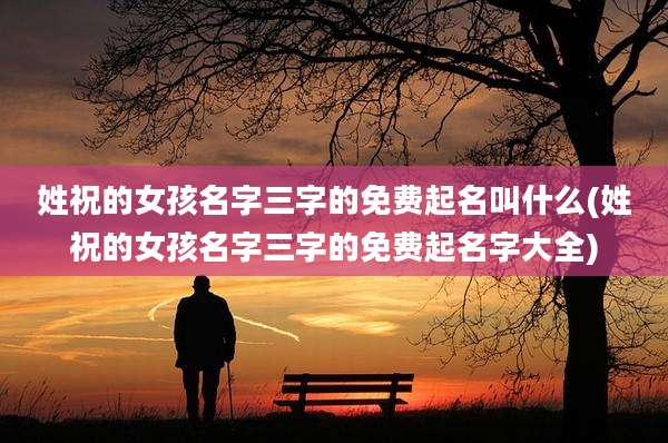 姓祝的女孩名字三字的免费起名叫什么(姓祝的女孩名字三字的免费起名字大全)