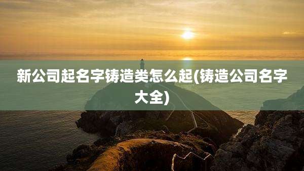 新公司起名字铸造类怎么起(铸造公司名字大全)