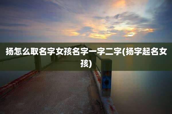 扬怎么取名字女孩名字一字二字(扬字起名女孩)