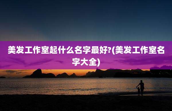 美发工作室起什么名字最好?(美发工作室名字大全)