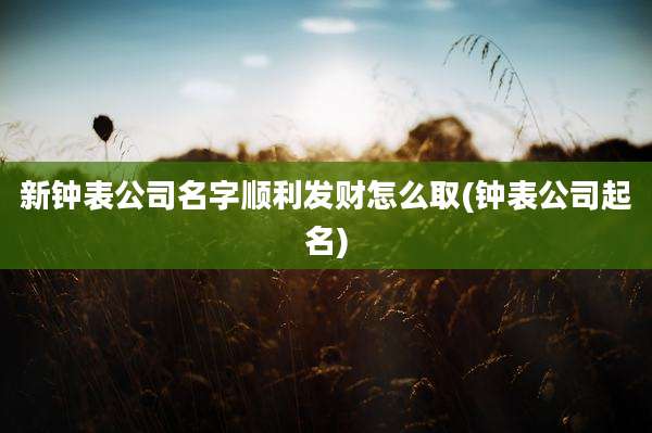 新钟表公司名字顺利发财怎么取(钟表公司起名)