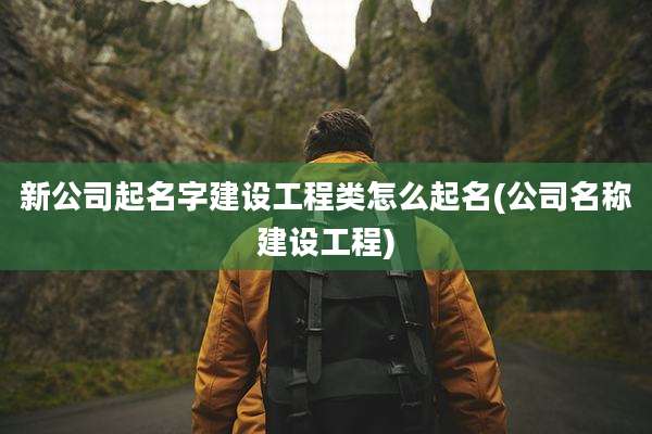 新公司起名字建设工程类怎么起名(公司名称建设工程)