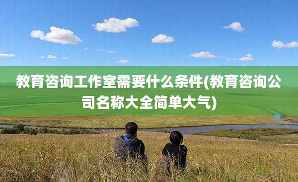 教育咨询工作室需要什么条件(教育咨询公司名称大全简单大气)