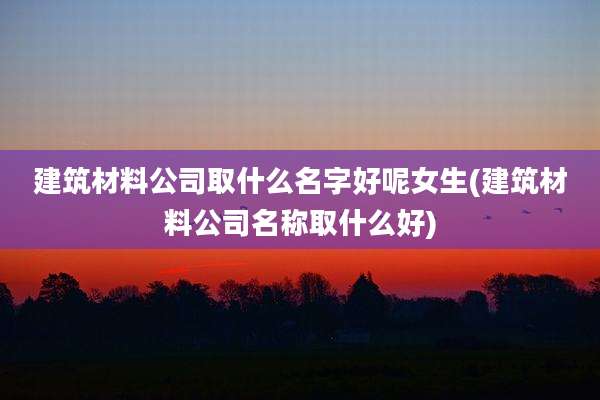 建筑材料公司取什么名字好呢女生(建筑材料公司名称取什么好)