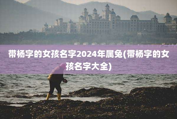 带杨字的女孩名字2024年属兔(带杨字的女孩名字大全)