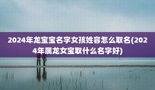 2024年龙宝宝名字女孩姓容怎么取名(2024年属龙女宝取什么名字好)