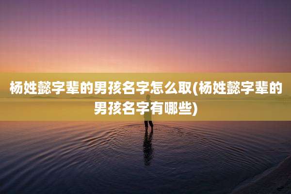 杨姓懿字辈的男孩名字怎么取(杨姓懿字辈的男孩名字有哪些)