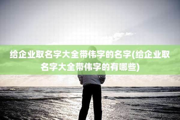 给企业取名字大全带伟字的名字(给企业取名字大全带伟字的有哪些)