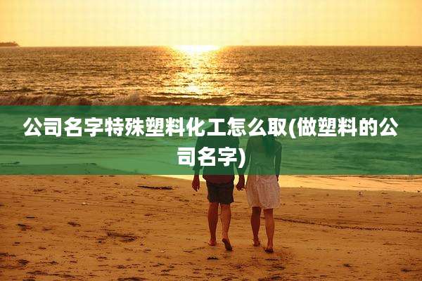 公司名字特殊塑料化工怎么取(做塑料的公司名字)