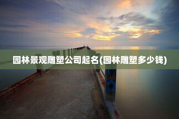园林景观雕塑公司起名(园林雕塑多少钱)