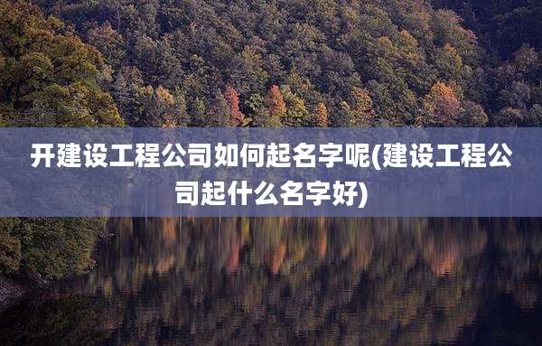 开建设工程公司如何起名字呢(建设工程公司起什么名字好)