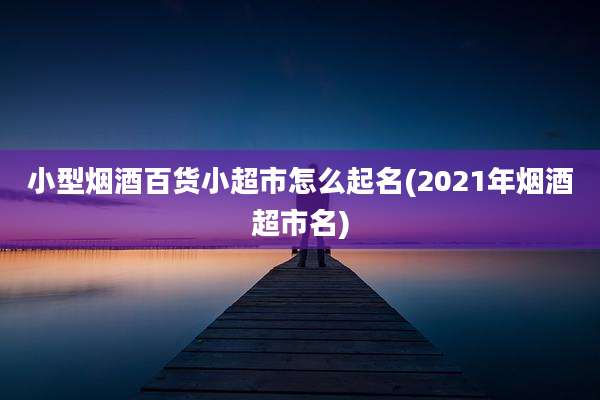 小型烟酒百货小超市怎么起名(2021年烟酒超市名)